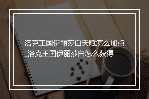 洛克王国伊丽莎白天赋怎么加点_洛克王国伊丽莎白怎么获得