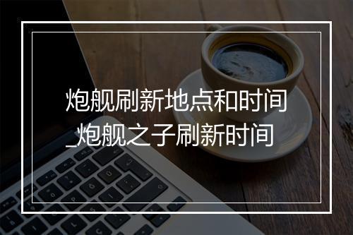 炮舰刷新地点和时间_炮舰之子刷新时间